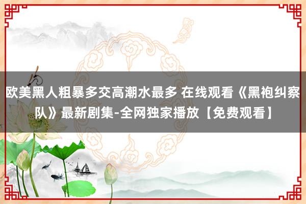 欧美黑人粗暴多交高潮水最多 在线观看《黑袍纠察队》最新剧集-全网独家播放【免费观看】