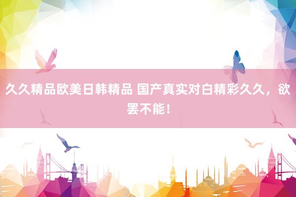 久久精品欧美日韩精品 国产真实对白精彩久久，欲罢不能！