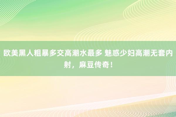 欧美黑人粗暴多交高潮水最多 魅惑少妇高潮无套内射，麻豆传奇！
