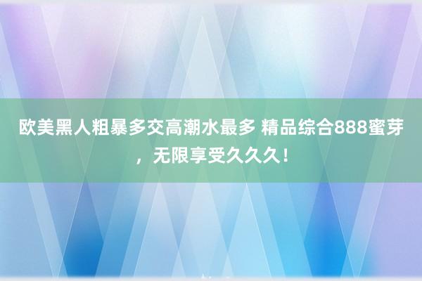 欧美黑人粗暴多交高潮水最多 精品综合888蜜芽，无限享受久久久！