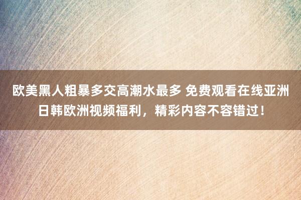 欧美黑人粗暴多交高潮水最多 免费观看在线亚洲日韩欧洲视频福利，精彩内容不容错过！