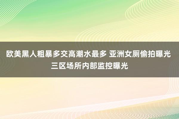 欧美黑人粗暴多交高潮水最多 亚洲女厕偷拍曝光 三区场所内部监控曝光