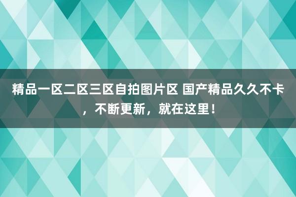 精品一区二区三区自拍图片区 国产精品久久不卡，不断更新，就在这里！