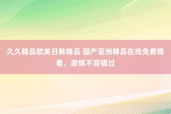 久久精品欧美日韩精品 国产亚洲精品在线免费观看，激情不容错过