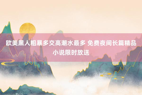 欧美黑人粗暴多交高潮水最多 免费夜间长篇精品小说限时放送