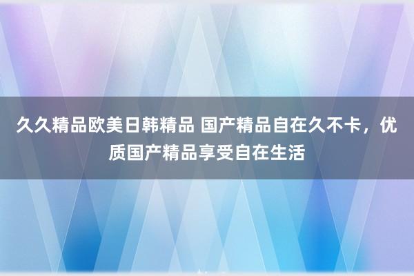 久久精品欧美日韩精品 国产精品自在久不卡，优质国产精品享受自在生活