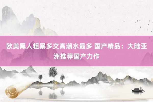 欧美黑人粗暴多交高潮水最多 国产精品：大陆亚洲推荐国产力作