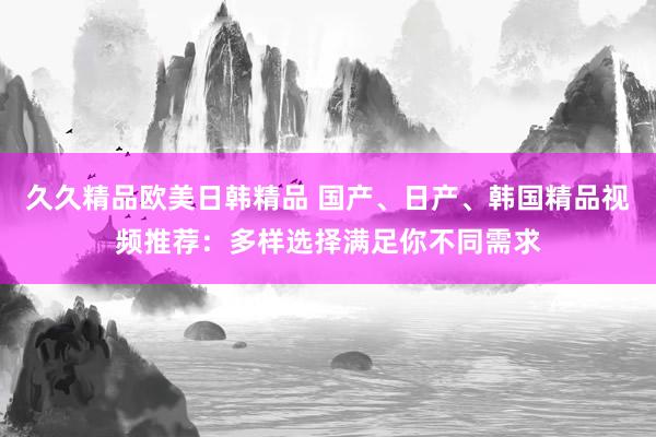 久久精品欧美日韩精品 国产、日产、韩国精品视频推荐：多样选择满足你不同需求
