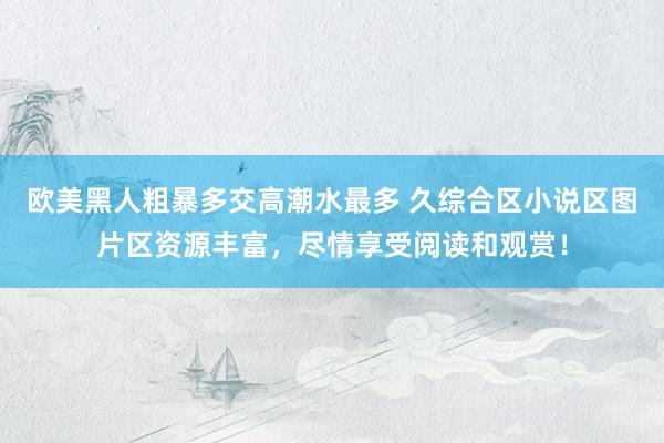 欧美黑人粗暴多交高潮水最多 久综合区小说区图片区资源丰富，尽情享受阅读和观赏！
