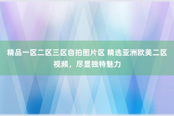精品一区二区三区自拍图片区 精选亚洲欧美二区视频，尽显独特魅力