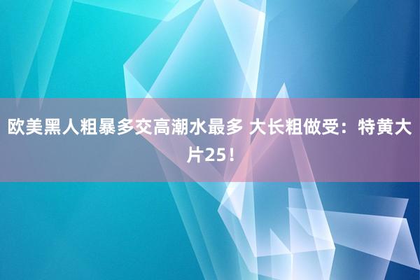 欧美黑人粗暴多交高潮水最多 大长粗做受：特黄大片25！