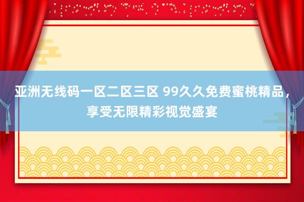亚洲无线码一区二区三区 99久久免费蜜桃精品，享受无限精彩视觉盛宴