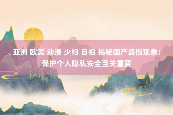 亚洲 欧美 动漫 少妇 自拍 揭秘国产盗摄现象：保护个人隐私安全至关重要