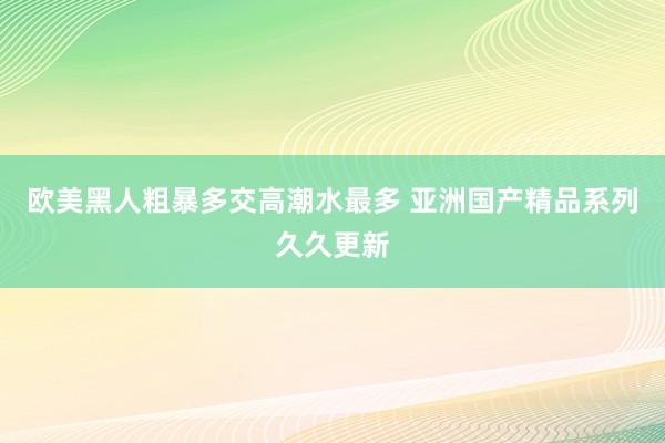 欧美黑人粗暴多交高潮水最多 亚洲国产精品系列久久更新