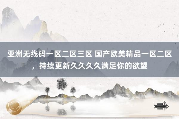 亚洲无线码一区二区三区 国产欧美精品一区二区，持续更新久久久久满足你的欲望