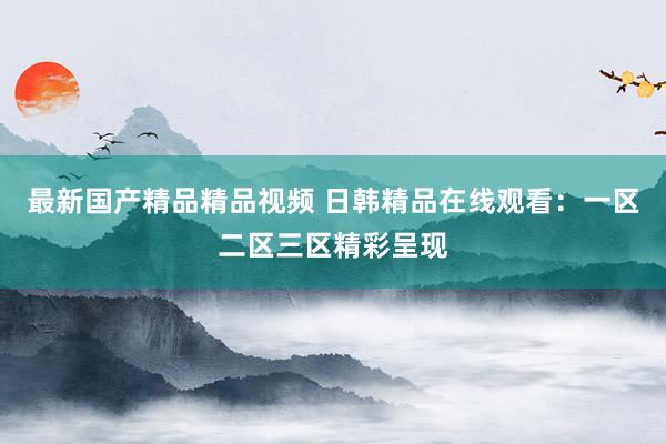 最新国产精品精品视频 日韩精品在线观看：一区二区三区精彩呈现