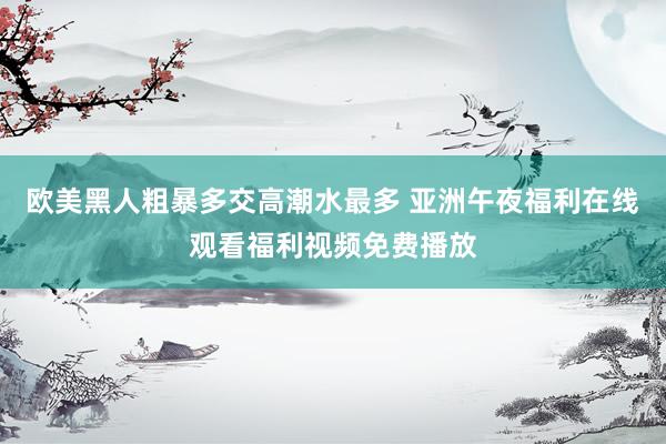 欧美黑人粗暴多交高潮水最多 亚洲午夜福利在线观看福利视频免费播放