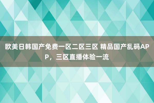 欧美日韩国产免费一区二区三区 精品国产乱码APP，三区直播体验一流