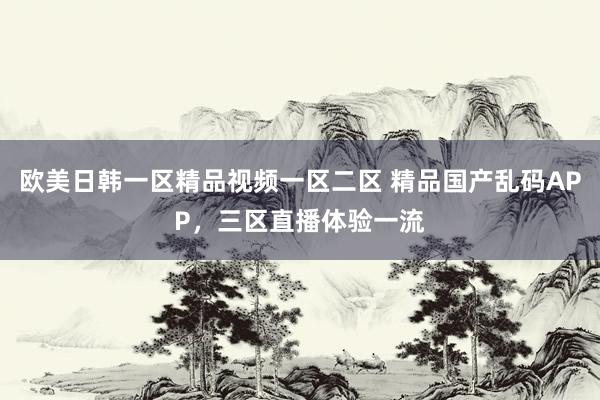 欧美日韩一区精品视频一区二区 精品国产乱码APP，三区直播体验一流