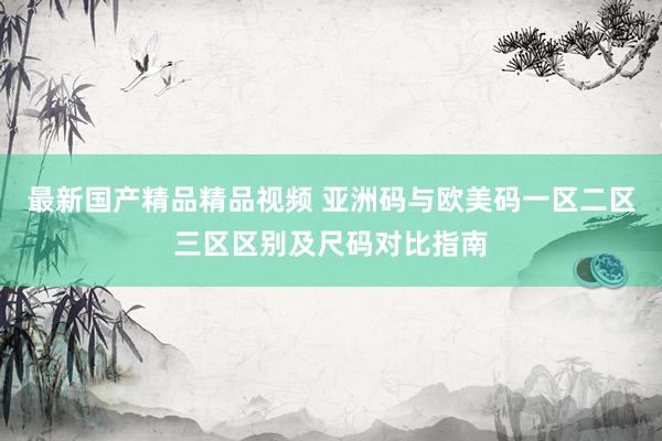 最新国产精品精品视频 亚洲码与欧美码一区二区三区区别及尺码对比指南