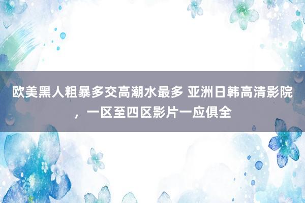 欧美黑人粗暴多交高潮水最多 亚洲日韩高清影院，一区至四区影片一应俱全