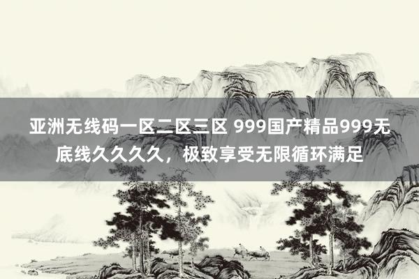 亚洲无线码一区二区三区 999国产精品999无底线久久久久，极致享受无限循环满足