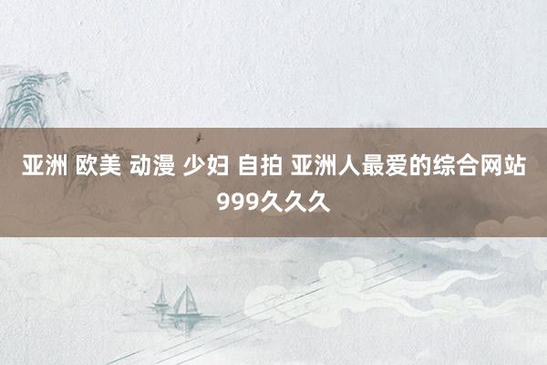 亚洲 欧美 动漫 少妇 自拍 亚洲人最爱的综合网站999久久久