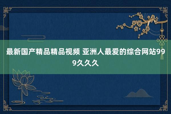 最新国产精品精品视频 亚洲人最爱的综合网站999久久久