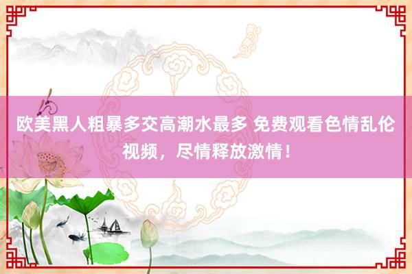 欧美黑人粗暴多交高潮水最多 免费观看色情乱伦视频，尽情释放激情！