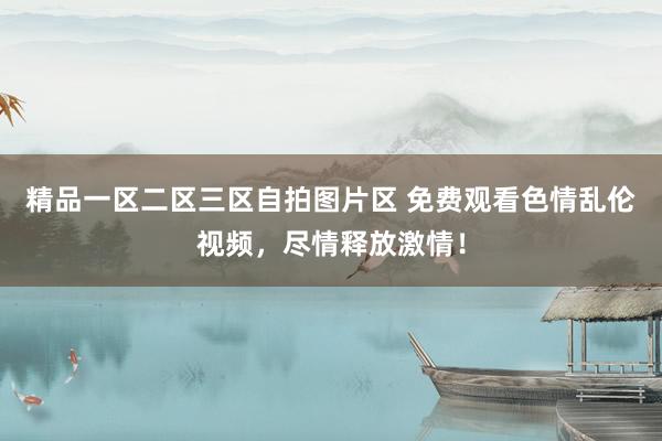 精品一区二区三区自拍图片区 免费观看色情乱伦视频，尽情释放激情！