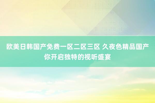 欧美日韩国产免费一区二区三区 久夜色精品国产你开启独特的视听盛宴