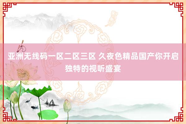 亚洲无线码一区二区三区 久夜色精品国产你开启独特的视听盛宴