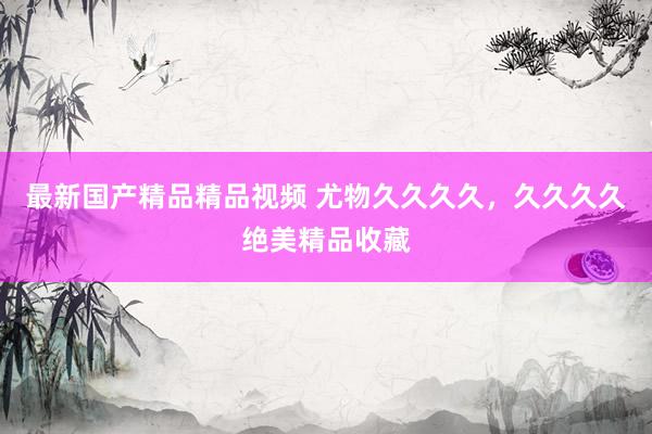 最新国产精品精品视频 尤物久久久久，久久久久绝美精品收藏
