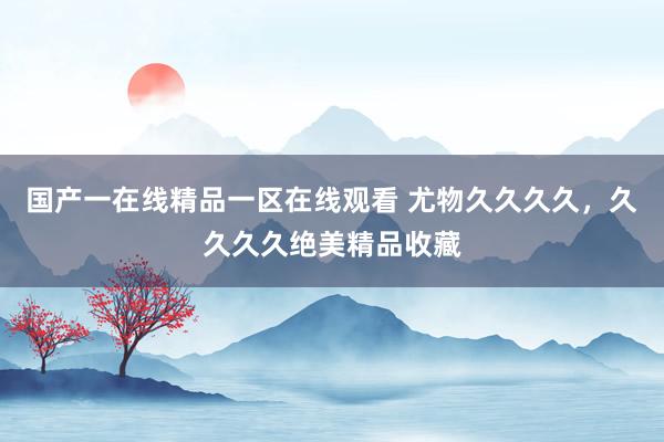国产一在线精品一区在线观看 尤物久久久久，久久久久绝美精品收藏