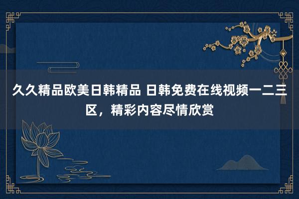 久久精品欧美日韩精品 日韩免费在线视频一二三区，精彩内容尽情欣赏