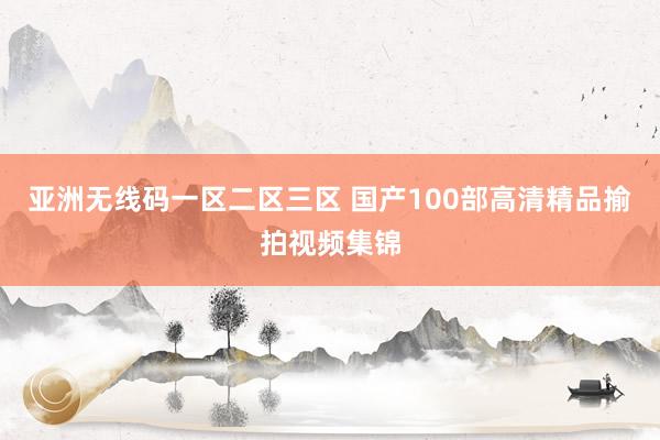 亚洲无线码一区二区三区 国产100部高清精品揄拍视频集锦