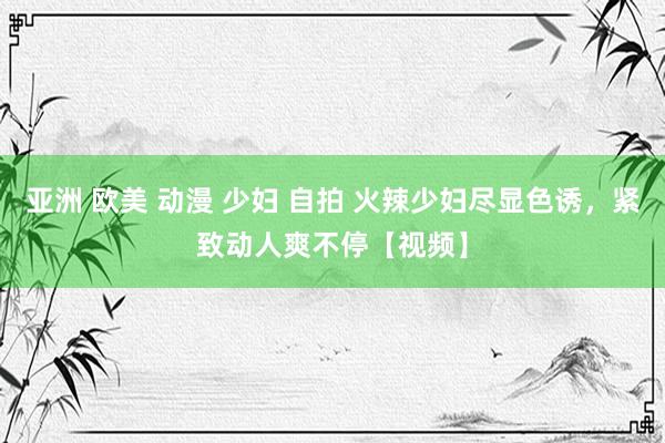 亚洲 欧美 动漫 少妇 自拍 火辣少妇尽显色诱，紧致动人爽不停【视频】