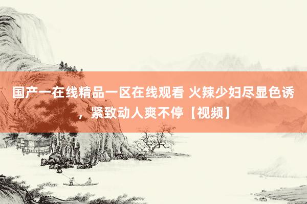 国产一在线精品一区在线观看 火辣少妇尽显色诱，紧致动人爽不停【视频】