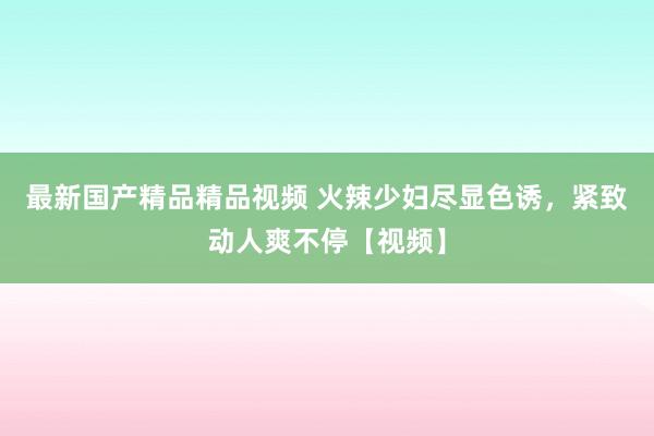 最新国产精品精品视频 火辣少妇尽显色诱，紧致动人爽不停【视频】