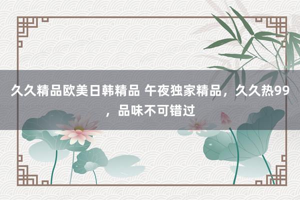 久久精品欧美日韩精品 午夜独家精品，久久热99，品味不可错过