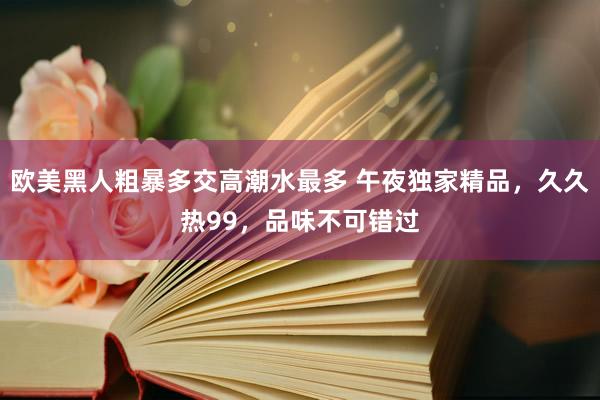 欧美黑人粗暴多交高潮水最多 午夜独家精品，久久热99，品味不可错过