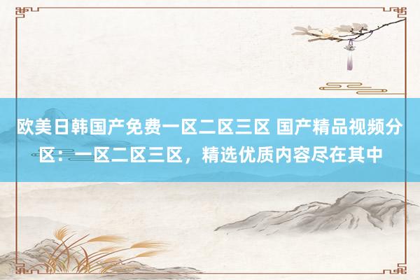 欧美日韩国产免费一区二区三区 国产精品视频分区：一区二区三区，精选优质内容尽在其中