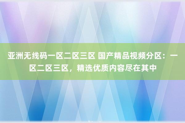 亚洲无线码一区二区三区 国产精品视频分区：一区二区三区，精选优质内容尽在其中