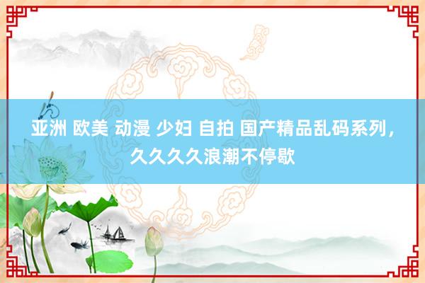 亚洲 欧美 动漫 少妇 自拍 国产精品乱码系列，久久久久浪潮不停歇