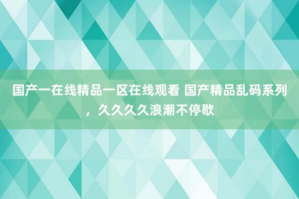 国产一在线精品一区在线观看 国产精品乱码系列，久久久久浪潮不停歇