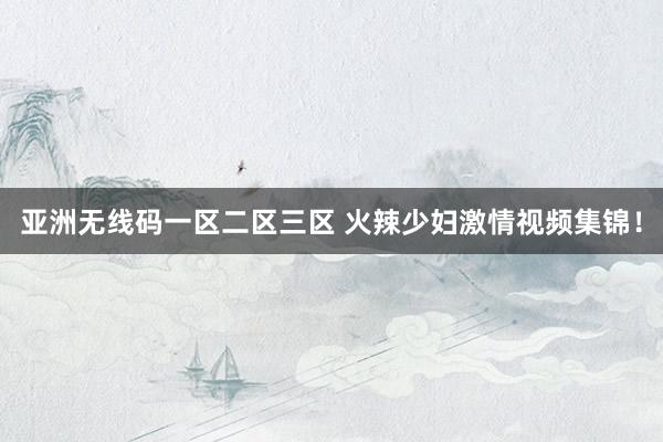 亚洲无线码一区二区三区 火辣少妇激情视频集锦！