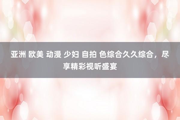 亚洲 欧美 动漫 少妇 自拍 色综合久久综合，尽享精彩视听盛宴