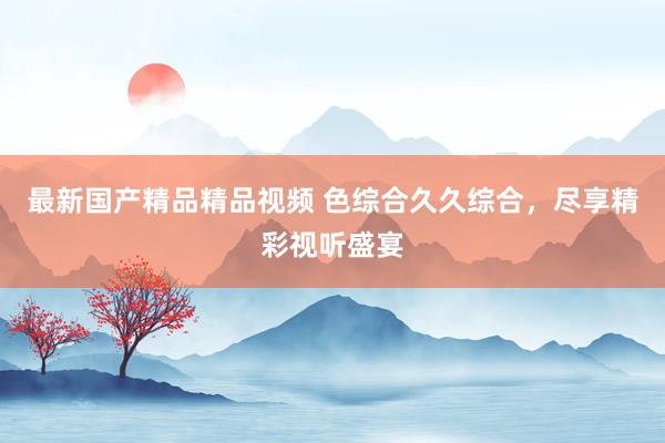 最新国产精品精品视频 色综合久久综合，尽享精彩视听盛宴