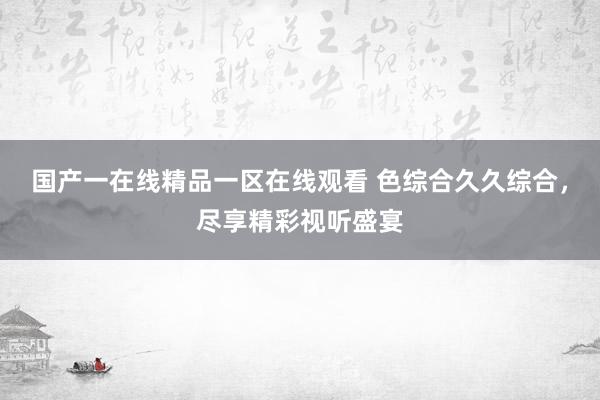 国产一在线精品一区在线观看 色综合久久综合，尽享精彩视听盛宴