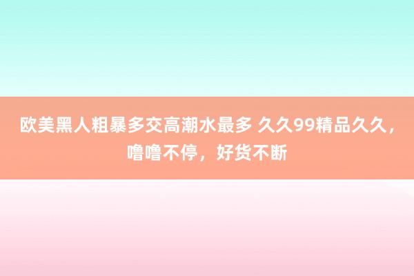 欧美黑人粗暴多交高潮水最多 久久99精品久久，噜噜不停，好货不断